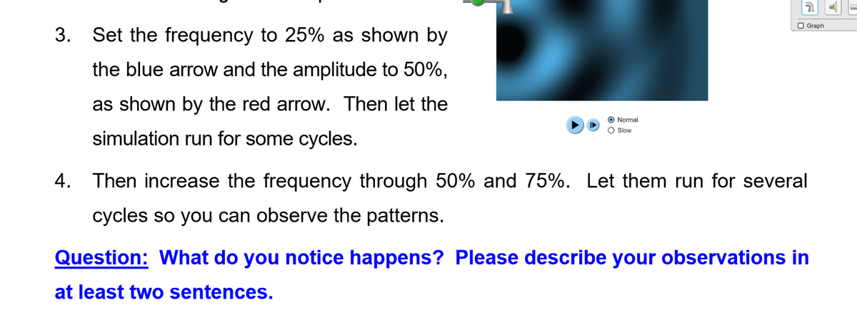 O Graph
3. Set the frequency to 25% as shown by
the blue arrow and the amplitude to 50%,
as shown by the red arrow. Then let the
O Normal
O Slow
simulation run for some cycles.
4. Then increase the frequency through 50% and 75%. Let them run for several
cycles so you can observe the patterns.
Question: What do you notice happens? Please describe your observations
at least two sentences.
