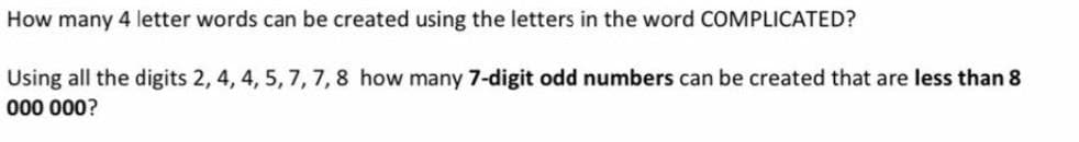 How many 4 letter words can be created using the letters in the word COMPLICATED?
Using all the digits 2, 4, 4, 5, 7, 7,8 how many 7-digit odd numbers can be created that are less than 8
000 000?
