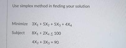Use simplex method in finding your solution
Minimize 3X1 + 5X2 + 5X3 + 4X4
Subject
8X1 + 2X4 < 100
4X2 + 3X3 = 90
