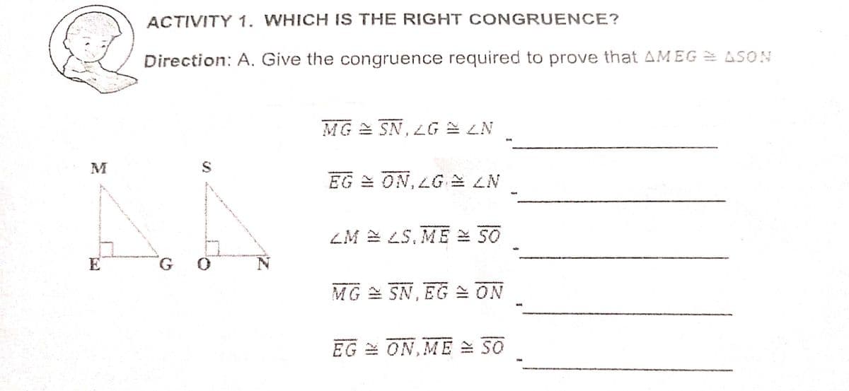 ACTIVITY 1. WHICH IS THE RIGHT CONGRUENCE?
Direction: A. Give the congruence required to prove that AMEG = ASON
MG
SN,LG LN
N7E 97'NS
M
EG = ON, LG LN
ZM 2 LS, ME 50
E
MG = SN, EG = ON
EG = ON, ME = 30
