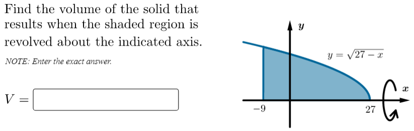 Find the volume of the solid that
results when the shaded region is
revolved about the indicated axis.
y = /27 – x
NOTE: Enter the exact answer.
V
-9
27
