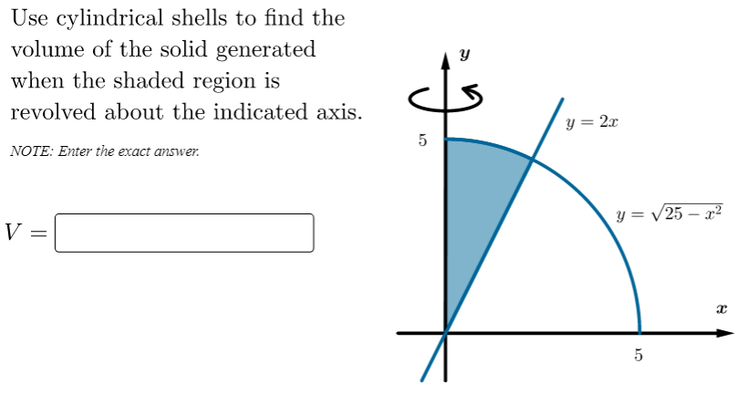 Use cylindrical shells to find the
volume of the solid generated
when the shaded region is
revolved about the indicated axis.
y = 2x
5
NOTE: Enter the exact answer.
y = V25 – x²
|
V
5

