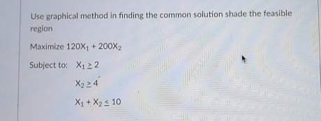 Use graphical method in finding the common solution shade the feasible
region
Maximize 120X, + 200X2
Subject to: X1 2 2
X2 24
X1 + X2s 10
