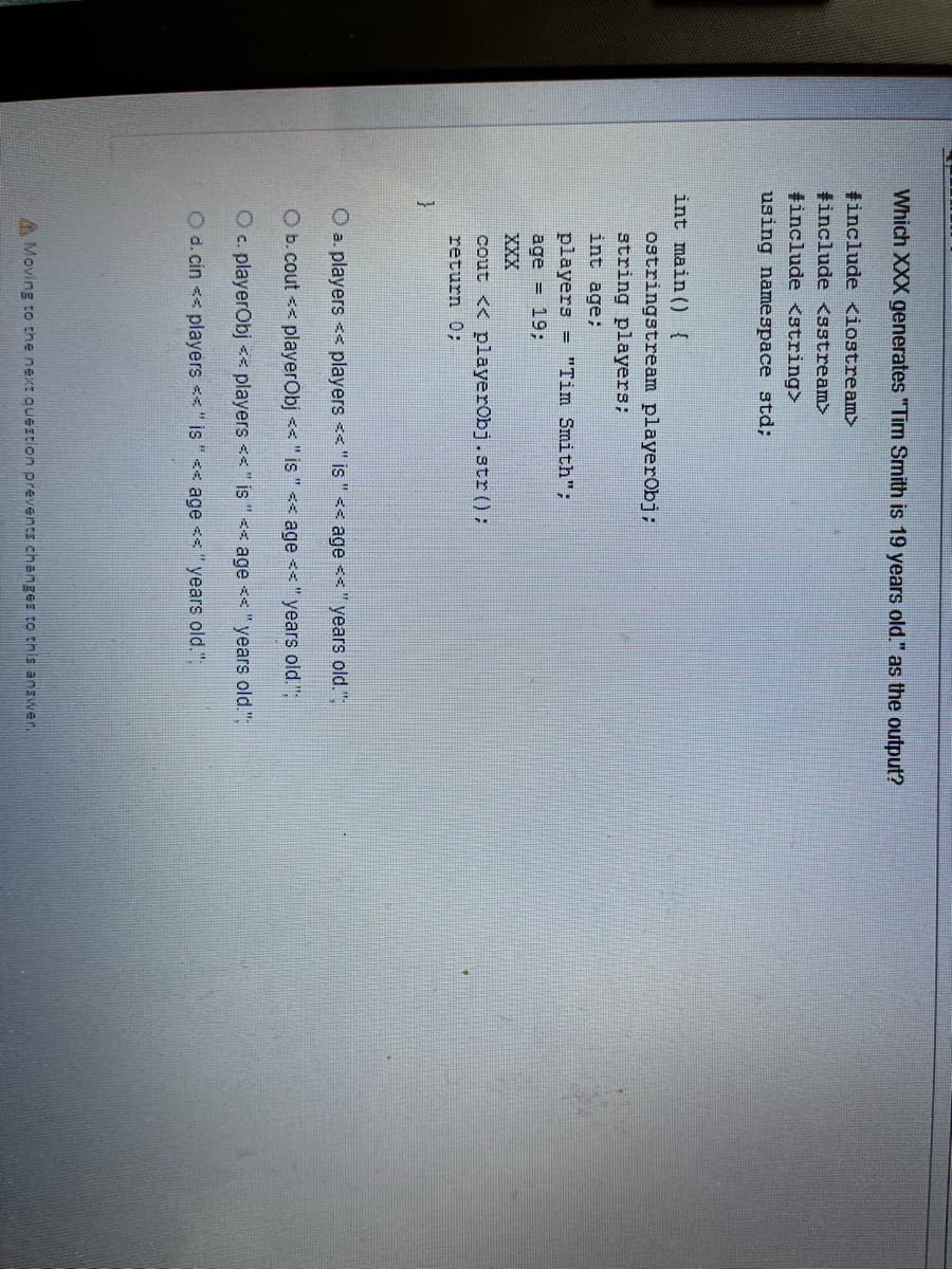 Which XXX generates "Tim Smith is 19 years old." as the output?
tinclude <iostream>
tinclude <sstream>
tinclude <string>
using namespace std;
int main() {
ostringstream playerObj:
string players;
int age;
players = "Tim Smith";
age = 19;
XXX
cout << playerObj.str():
return 0;
O a. players << players << " is " << age << " years old."
O b. cout << playerObj << " is " << age <<"years old.":
O c. playerObj << players <<"is " << age <<"years old.";
O d. cin << players <<" is "< age <<"years old."
A Moving to the next question prevents changer to this anzwer.
