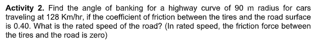 Activity 2. Find the angle of banking for a highway curve of 90 m radius for cars
traveling at 128 Km/hr, if the coefficient of friction between the tires and the road surface
is 0.40. What is the rated speed of the road? (In rated speed, the friction force between
the tires and the road is zero)
