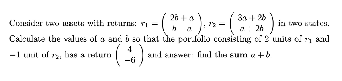 26 + a
За + 2b
Consider two assets with returns: rị =
r2 =
in two states.
- A.
a + 26
Calculate the values of a and b so that the portfolio consisting of 2 units of rı and
4
-1 unit of r2, has a return
and answer: find the sum a + b.
-6-
