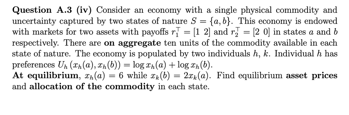 =
Question A.3 (iv) Consider an economy with a single physical commodity and
uncertainty captured by two states of nature S {a,b}. This economy is endowed
with markets for two assets with payoffs r = [1 2] and r = [2 0] in states a and b
respectively. There are on aggregate ten units of the commodity available in each
state of nature. The economy is populated by two individuals h, k. Individual h has
preferences Un (n(a), xn (b)) = log xħ(a) + log äħ (b).
At equilibrium, x₁(a) 6 while x(b) = 2xk(a). Find equilibrium asset prices
and allocation of the commodity in each state.
=