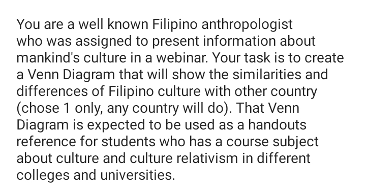 You are a well known Filipino anthropologist
who was assigned to present information about
mankind's culture in a webinar. Your task is to create
a Venn Diagram that will show the similarities and
differences of Filipino culture with other country
(chose 1 only, any country will do). That Venn
Diagram is expected to be used as a handouts
reference for students who has a course subject
about culture and culture relativism in different
colleges and universities.
