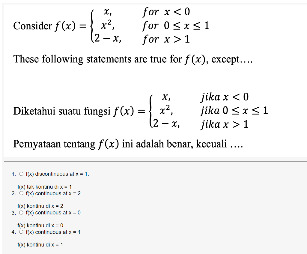 for x <0
for 0<x <1
for x > 1
X,
Consider f (x) =
x2,
(2 – x,
These following statements are true for f (x), except....
jika x < 0
jika 0 < x < 1
jika x > 1
х,
Diketahui suatu fungsi f (x) =
x2,
-
Pernyataan tentang f (x) ini adalah benar, kecuali ....
1. O f(x) discontinuous at x = 1.
f(x) tak kontinu di x = 1
2. O f(x) continuous at x = 2
f(x) kontinu di x = 2
3. O f(x) continuous at x = 0
f(x) kontinu di x = 0
4. O f(x) continuous at x = 1
f(x) kontinu di x = 1
