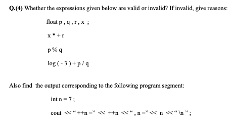 Q.(4) Whether the expressions given below are valid or invalid? If invalid, give reasons:
float p, q,r, x ;
x * +r
p % q
log ( - 3 ) + p/q
Also find the output corresponding to the following program segment:
int n =7;
cout «“++n =" « ++n <<“, n="<< n <<"\n ";
