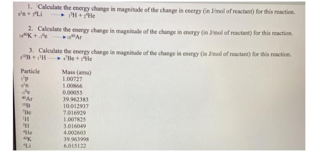1. Calculate the energy change in magnitude of the change in energy (in J/mol of reactant) for this reaction.
o'n + 3°LI
+ H+2*He
2. Calculate the energy change in magnitude of the change in energy (in J/mol of reactant) for this reaction.
1940K+.1°c
3. Calculate the energy change in magnitude of the change in energy (in J/mol of reactant) for this reaction.
510B +1'H
"Be + 2*He
Mass (amu)
1.00727
1.00866
0.00055
39.962383
Particle
'p
o'n
40 Ar
10.012937
"Be
7.016929
1.007825
3.016049
4.002603
39.963998
6.015122
4He
40K
Li
