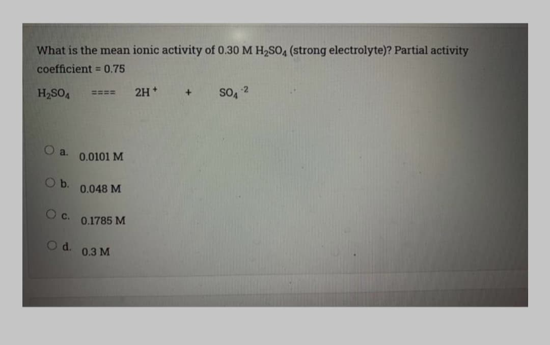 What is the mean ionic activity of 0.30 M H2SO4 (strong electrolyte)? Partial activity
coefficient = 0.75
-2
H2SO4
2H+
SO4
====
O a.
0.0101 M
Ob.
0.048 M
c.
0.1785 M
Od.
0.3 М
