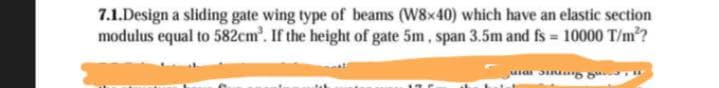 7.1.Design a sliding gate wing type of beams (W8x40) which have an elastic section
modulus equal to 582cm³. If the height of gate 5m, span 3.5m and fs = 10000 T/m²?
мат