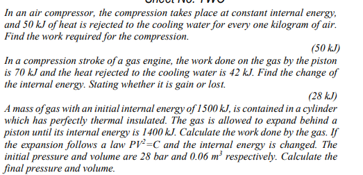 In an air compressor, the compression takes place at constant internal energy,
and 50 kJ of heat is rejected to the cooling water for every one kilogram of air.
Find the work required for the compression.
(50 kJ)
In a compression stroke of a gas engine, the work done on the gas by the piston
is 70 kJ and the heat rejected to the cooling water is 42 kJ. Find the change of
the internal energy. Stating whether it is gain or lost.
(28 kJ)
A mass of gas with an initial internal energy of 1500 kJ, is contained in a cylinder
which has perfectly thermal insulated. The gas is allowed to expand behind a
piston until its internal energy is 1400 k.J. Calculate the work done by the gas. If
the expansion follows a law PV²=C and the internal energy is changed. The
initial pressure and volume are 28 bar and 0.06 m² respectively. Calculate the
final pressure and volume.
