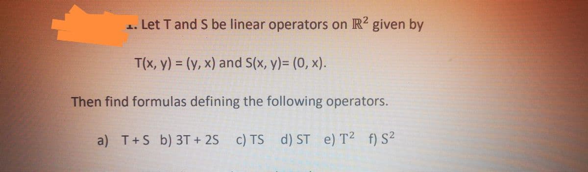Let T and S be linear operators on R² given by
T(x, y) = (y,x) and S(x, y)= (0, x).
Then find formulas defining the following operators.
a) T+S b) 3T+2S c) TS d) ST e) T² f) S²