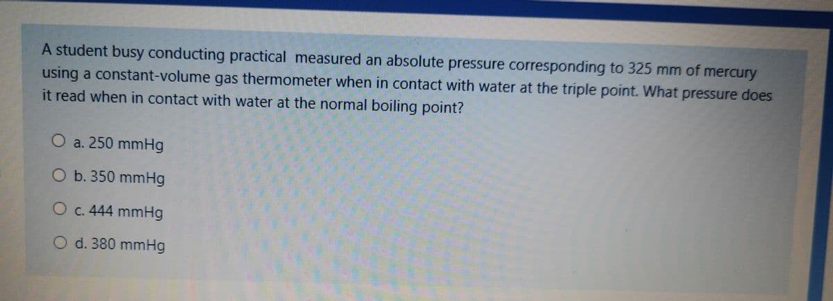 A student busy conducting practical measured an absolute pressure corresponding to 325 mm of mercury
using a constant-volume gas thermometer when in contact with water at the triple point. What pressure does
it read when in contact with water at the normal boiling point?
O a. 250 mmHg
O b. 350 mmHg
O c. 444 mmHg
O d. 380 mmHg
