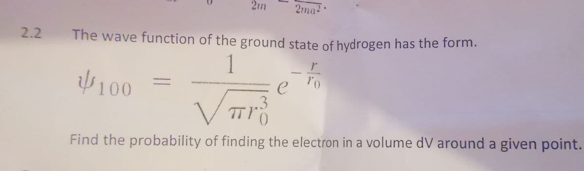 2m
||
1
2.2 The wave function of the ground state of hydrogen has the form.
1
100
2ma²
e
r
To
TT13
ㅠ
0
Find the probability of finding the electron in a volume dV around a given point.