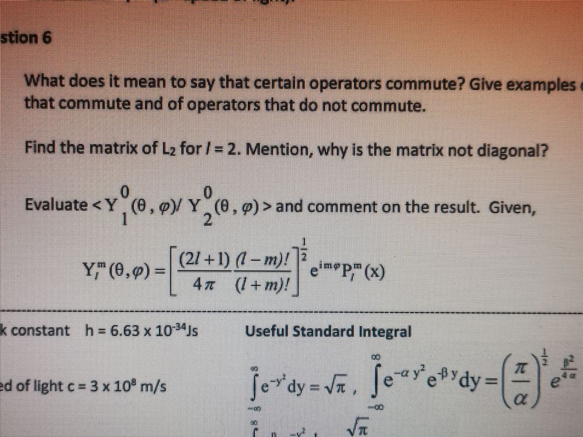 stion 6
What does it mean to say that certain operators commute? Give examples
that commute and of operators that do not commute.
Find the matrix of L₂ for /= 2. Mention, why is the matrix not diagonal?
0
0
Evaluate <Y (0,0) Y (0, p) > and comment on the result. Given,
(0.9)/
1
2
Y," (0,0)
(21 +1) (1 − m)!
4л (!+m)!
k constant h= 6.63 x 10³Js
ed of light c = 3 x 10³ m/s
em P(x)
Useful Standard Integral
jordy = √, jeyeydy= (#)' ²
√T