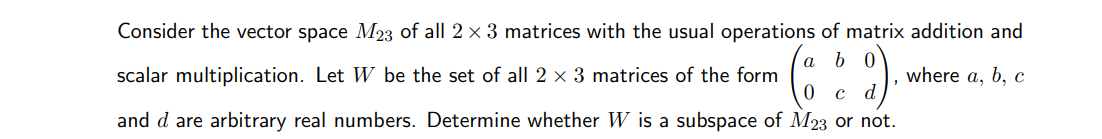 Consider the vector space M23 of all 2 x 3 matrices with the usual operations of matrix addition and
а
b 0
scalar multiplication. Let W be the set of all 2 x 3 matrices of the form
where a, b, с
and d are arbitrary real numbers. Determine whether W is a subspace of M23 or not.
