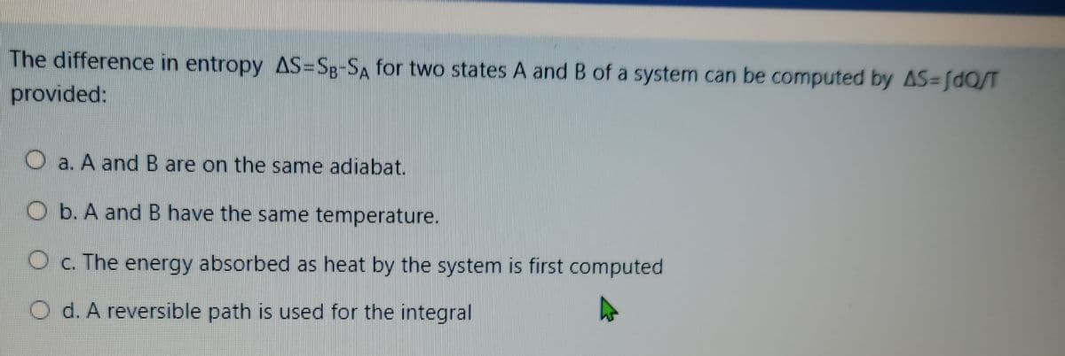 The difference in entropy AS=Sg-SA for two states A and B of a system can be computed by AS=[dQ/T
provided:
O a. A andB are on the same adiabat.
O b. A and B have the same temperature.
O c. The energy absorbed as heat by the system is first computed
O d. A reversible path is used for the integral
