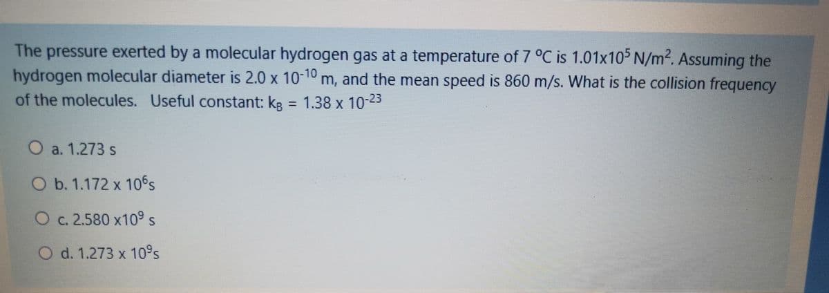 The pressure exerted by a molecular hydrogen gas at a temperature of 7 °C is 1.01x105 N/m². Assuming the
hydrogen molecular diameter is 2.0 x 10-10 m, and the mean speed is 860 m/s. What is the collision frequency
of the molecules. Useful constant: kg = 1.38 x 10-23
%3D
O a. 1.273 s
O b. 1.172 x 10's
O c. 2.580 x10° s
O d. 1.273 x 10°s
