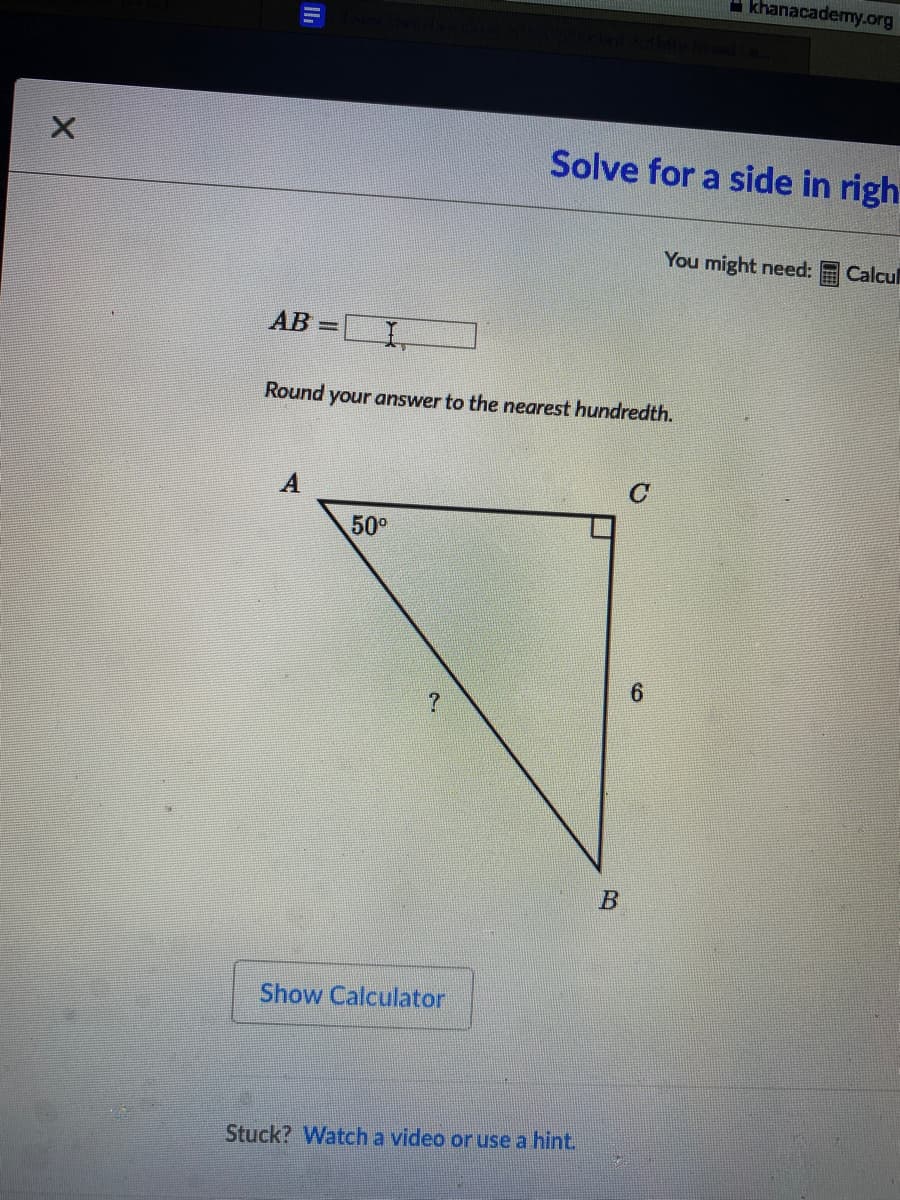 - khanacademy.org
Solve for a side in righ
You might need:
Calcul
AB =LI,
%3D
Round your answer to the nearest hundredth.
50°
6.
Show Calculator
Stuck? Watch a video or use a hint.
B.
