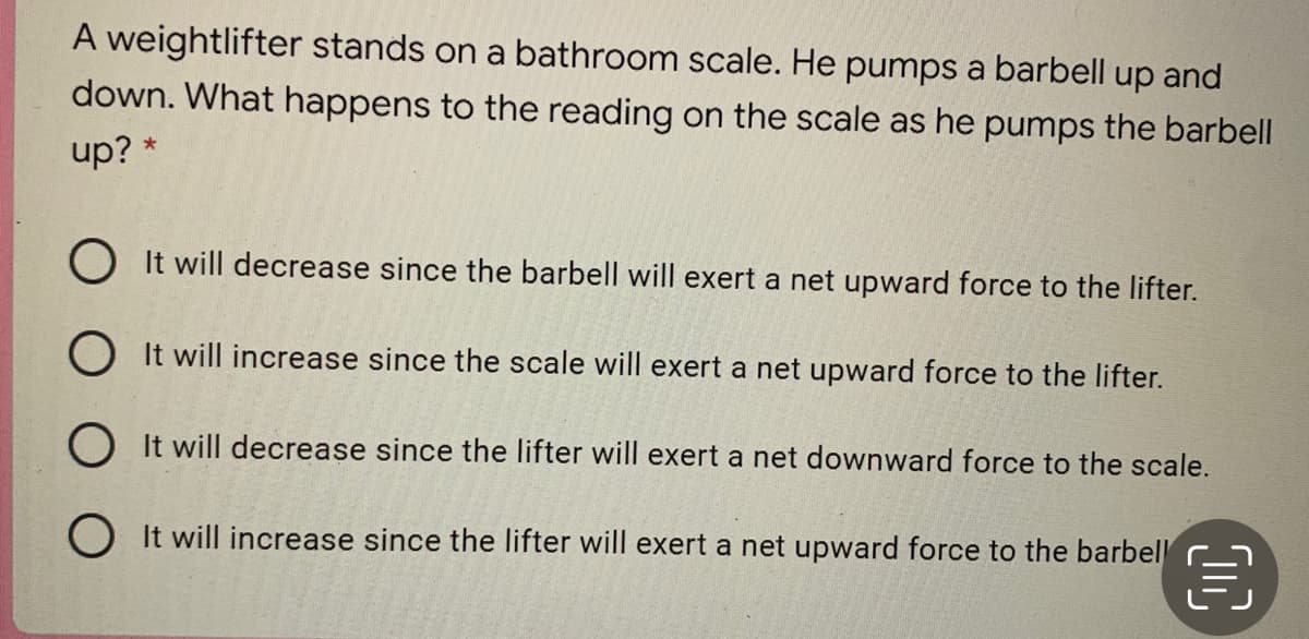 A weightlifter stands on a bathroom scale. He pumps a barbell up and
down. What happens to the reading on the scale as he pumps the barbell
up? *
O It will decrease since the barbell will exert a net upward force to the lifter.
O It will increase since the scale will exert a net upward force to the lifter.
O It will decrease since the lifter will exert a net downward force to the scale.
O It will increase since the lifter will exert a net upward force to the barbel
