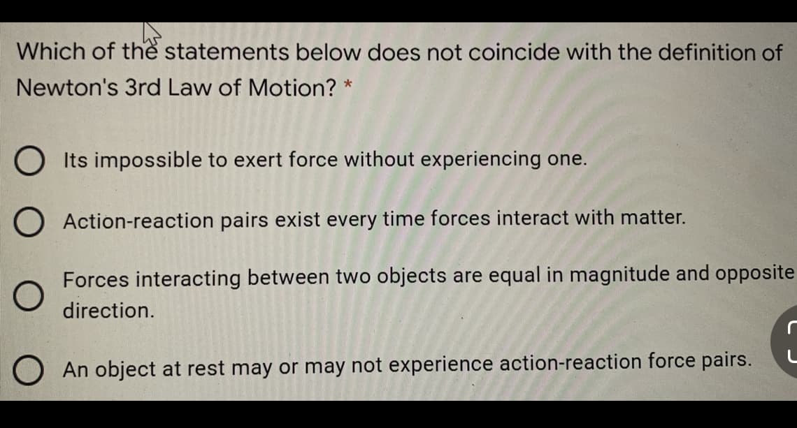 Which of the statements below does not coincide with the definition of
Newton's 3rd Law of Motion? *
O Its impossible to exert force without experiencing one.
O Action-reaction pairs exist every time forces interact with matter.
Forces interacting between two objects are equal in magnitude and opposite
direction.
O An object at rest may or may not experience action-reaction force pairs.
