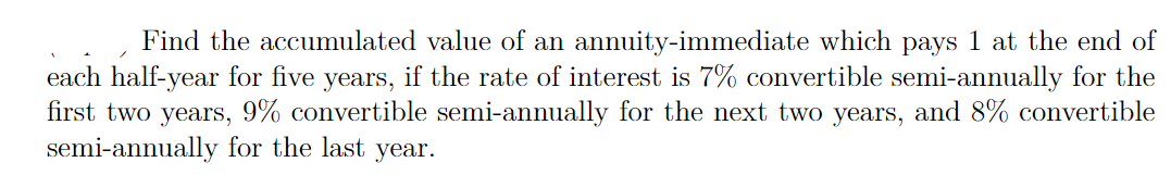 Find the accumulated value of an annuity-immediate which pays 1 at the end of
each half-year for five years, if the rate of interest is 7% convertible semi-annually for the
first two years, 9% convertible semi-annually for the next two years, and 8% convertible
semi-annually for the last
year.

