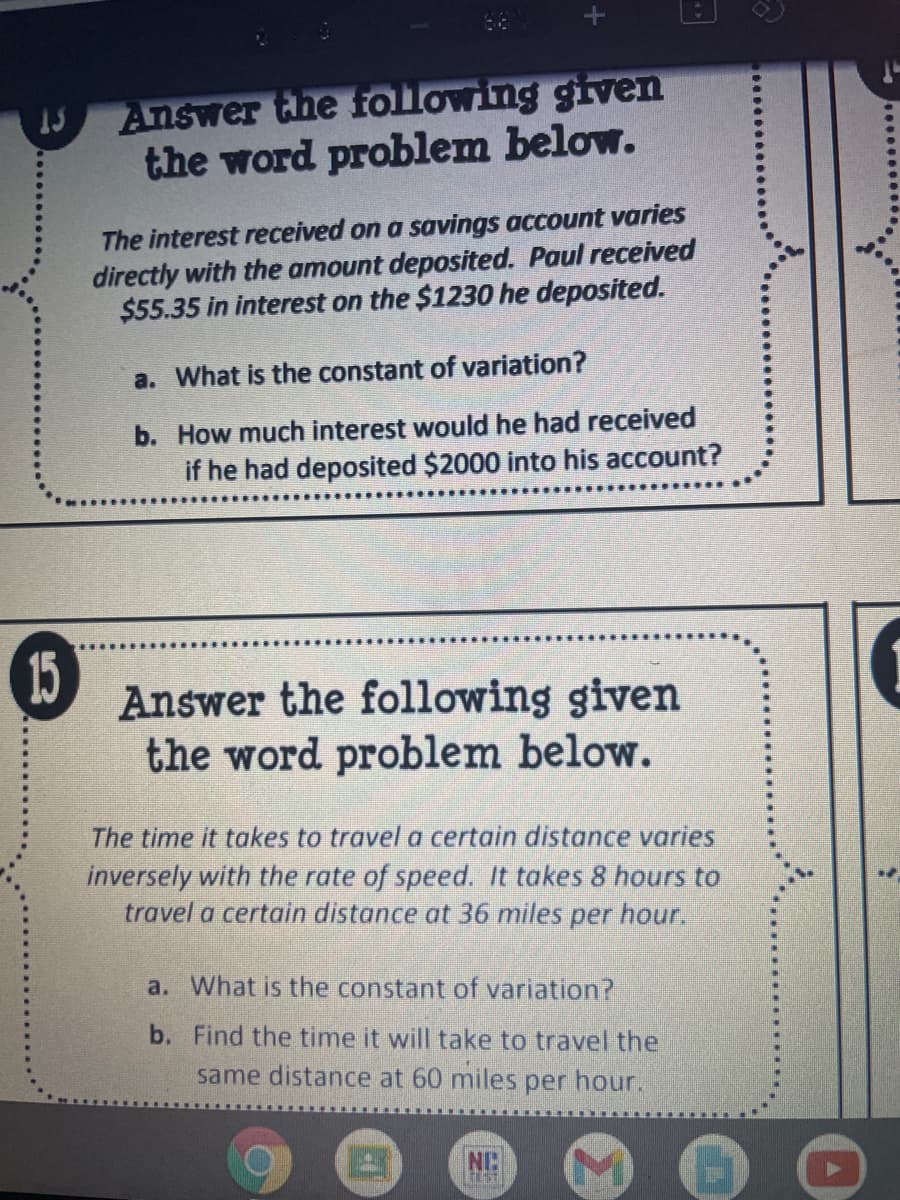 Answer the following given
the word problem below.
The interest received on a savings account varies
directly with the amount deposited. Paul received
$55.35 in interest on the $1230 he deposited.
a. What is the constant of variation?
b. How much interest would he had received
if he had deposited $2000 into his account?
Answer the following given
the word problem below.
The time it takes to travel a certain distance varies
inversely with the rate of speed. It takes 8 hours to
travel a certain distance at 36 miles per hour.
a. What is the constant of variation?
b. Find the time it will take to travel the
same distance at 60 miles per hour.
NC
