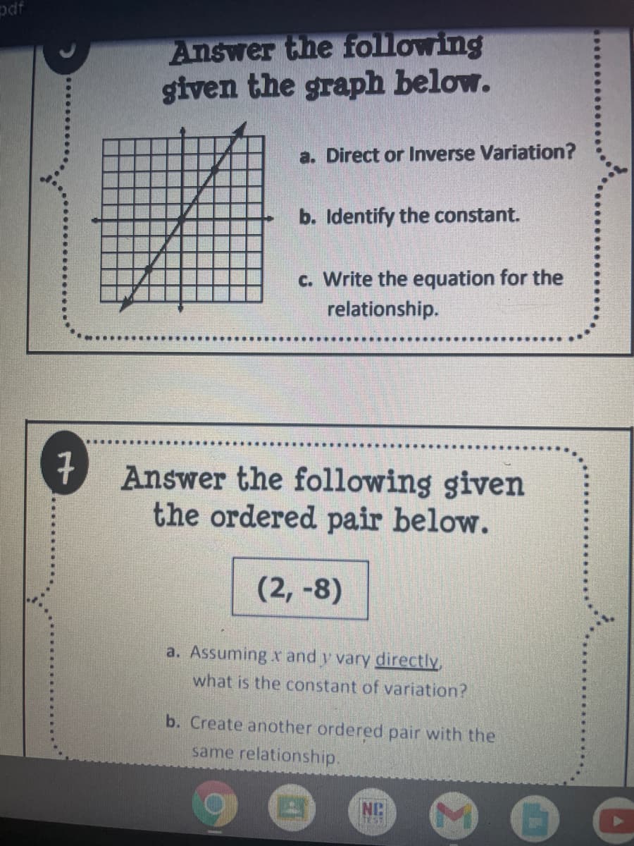 pdf
Answer the following
given the graph below.
a. Direct or Inverse Variation?
b. Identify the constant.
c. Write the equation for the
relationship.
7
Answer the following given
the ordered pair below.
(2, -8)
a. Assuming x and y vary directlv
what is the constant of variation?
b. Create another ordered pair with the
same relationship.
NC
