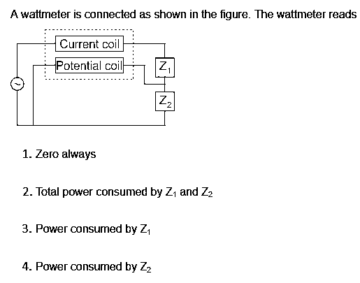 A wattmeter is connected as shown in the figure. The wattmeter reads
Current coil
Potential coil
Z₁
|Z₂|
1. Zero always
2. Total power consumed by Z₁ and Z₂
3. Power consumed by Z₁
4. Power consumed by Z₂