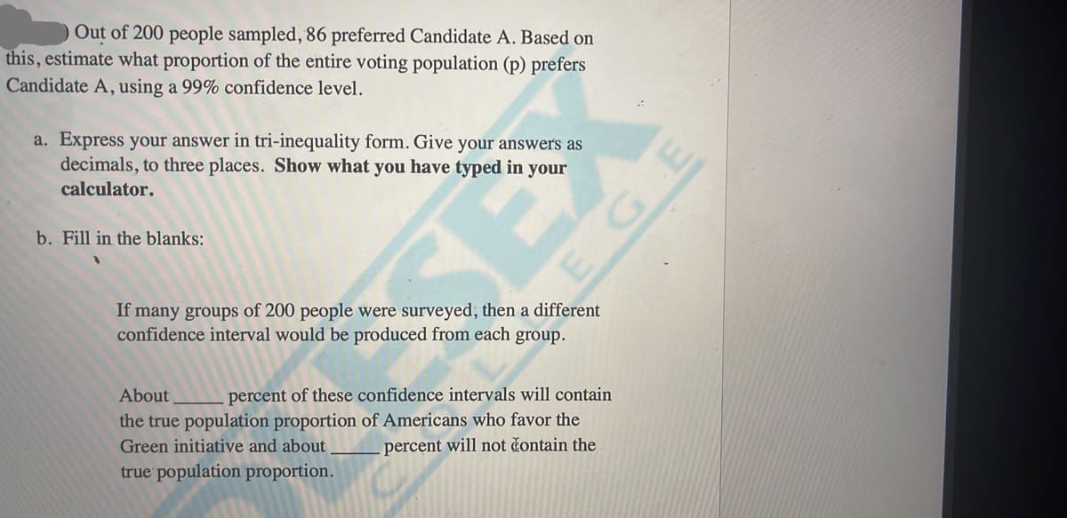 Out of 200 people sampled, 86 preferred Candidate A. Based on
this, estimate what proportion of the entire voting population (p) prefers
Candidate A, using a 99% confidence level.
a. Express your answer in tri-inequality form. Give your answers as
decimals, to three places. Show what you have typed in your
calculator.
b. Fill in the blanks:
If many groups of 200 people were surveyed, then a different
confidence interval would be produced from each group.
percent of these confidence intervals will contain
the true population proportion of Americans who favor the
About
Green initiative and about
percent will not čontain the
true population proportion.
