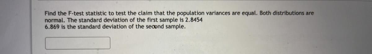 Find the F-test statistic to test the claim that the population variances are equal. Both distributions are
normal. The standard deviation of the first sample is 2.8454
6.869 is the standard deviation of the second sample.
