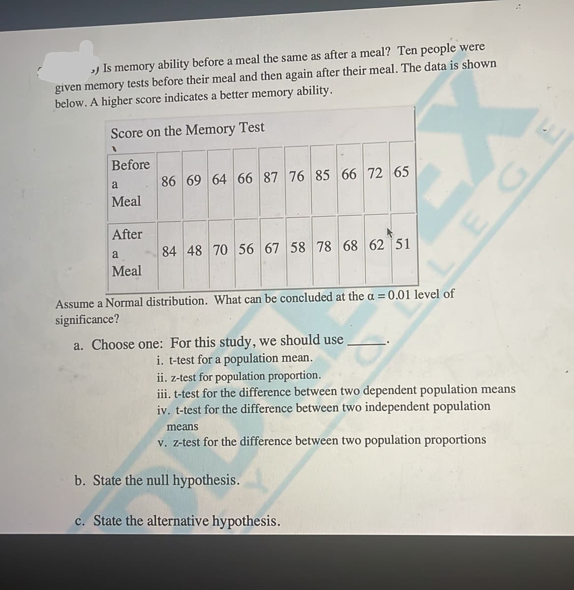 ) Is memory ability before a meal the same as after a meal? Ten people were
given memory tests before their meal and then again after their meal. The data is shown
below. A higher score indicates a better memory ability.
Score on the Memory Test
Before
86 69 64 66 87 76 85 66 72 65
a
Meal
After
84 48 70 56 67 58 78 68 62 51
a
Meal
Assume a Normal distribution. What can be concluded at the a = 0.01 level of
significance?
a. Choose one: For this study, we should use
i. t-test for a population mean.
ii. z-test for population proportion.
iii. t-test for the difference between two dependent population means
iv. t-test for the difference between two independent population
means
v. Z-test for the difference between two population proportions
b. State the null hypothesis.
c. State the alternative hypothesis.
EGE
