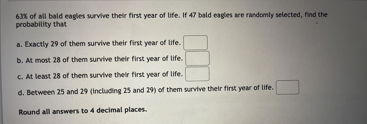 63% of all bald eagles survive their first year of life. If 47 bald eagles are randomly selected, find the
probability that
a. Exactly 29 of them survive their first year of life.
b. At most 28 of them survive their first year of life.
c. At least 28 of them survive their first year of life.
d. Between 25 and 29 (including 25 and 29) of them survive their first year of life.
Round all answers to 4 decimal places.
