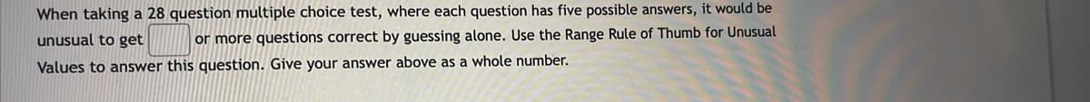 When taking a 28 question multiple choice test, where each question has five possible answers, it would be
unusual to get
or more questions correct by guessing alone. Use the Range Rule of Thumb for Unusual
Values to answer this question. Give your answer above as a whole number.
