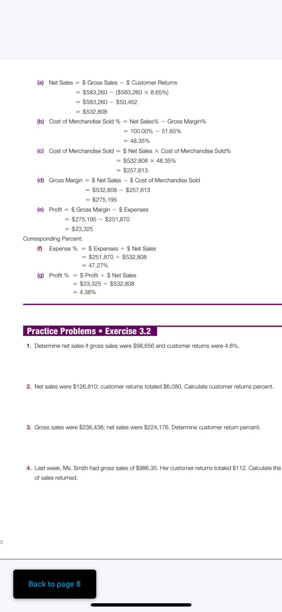 (a) Net Sales = $ Gross Sales - $ Customer Returns
= $583,260 - ($583,260 x 8.65%)
= $583,260 - $50,452
= $532,808
(b) Cost of Merchandise Sold % = Net Sales% - Gross Margin%
= 100.00% - 51.65%
= 48.35%
(c) Cost of Merchandise Sold = $ Net Sales x Cost of Merchandise Sold%
= $532,808 x 48.35%
= $257,613
(d) Gross Margin = $ Net Sales - $ Cost of Merchandise Sold
= $532,808 - $257,613
= $275,195
(e) Profit = $ Gross Margin - $ Expenses
= $275,195 - $251,870
= $23,325
Corresponding Percent:
() Expense % = $ Expenses + $ Net Sales
= $251,870 + $532,808
= 47,27%
(g) Profit % = $ Profit + $ Net Sales
= $23,325 + $532,808
= 4.38%
Practice Problems • Exercise 3.2
1. Determine net sales if gross sales were $98,656 and customer retuns were 4.8%.
2. Net sales were $126,810; customer returns totaled $6,080. Calculate customer returns percent.
3. Gross sales were $236,438; net sales were $224,176. Determine customer return percent.
4. Last week, Ms. Smith had gross sales of $986.35. Her customer returns totaled $112. Calculate the
of sales returned.
Back to page 8
