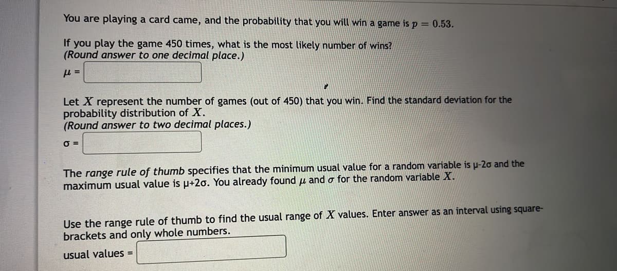 You are playing a card came, and the probability that you will win a game is p = 0.53.
If you play the game 450 times, what is the most likely number of wins?
(Round answer to one decimal place.)
Let X represent the number of games (out of 450) that you win. Find the standard deviation for the
probability distribution of X.
(Round answer to two decimal places.)
O =
The range rule of thumb specifies that the minimum usual value for a random variable is u-20 and the
maximum usual value is u+2o. You already found u and o for the random variable X.
Use the range rule of thumb to find the usual range of X values. Enter answer as an interval using square-
brackets and only whole numbers.
usual values =
