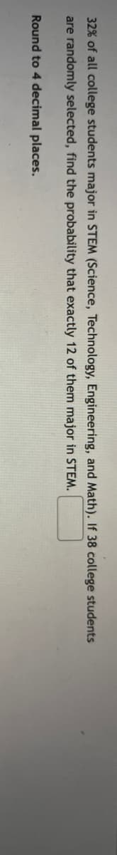 32% of all college students major in STEM (Science, Technology, Engineering, and Math). If 38 college students
are randomly selected, find the probability that exactly 12 of them major in STEM.
Round to 4 decimal places.
