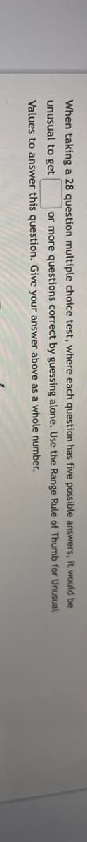 When taking a 28 question multiple choice test, where each question has five possible answers, it would be
or more questions correct by guessing alone. Use the Range Rule of Thumb for Unusual
unusual to get
Values to answer this question. Give your answer above as a whole number.
