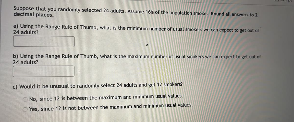 Suppose that you randomly selected 24 adults. Assume 16% of the population smoke. Round all answers to 2
decimal places.
a) Using the Range Rule of Thumb, what is the minimum number of usual smokers we can expect to get out of
24 adults?
b) Using the Range Rule of Thumb, what is the maximum number of usual smokers we can expect to get out of
24 adults?
c) Would it be unusual to randomly select 24 adults and get 12 smokers?
No, since 12 is between the maximum and minimum usual values.
Yes, since 12 is not between the maximum and minimum usual values.
