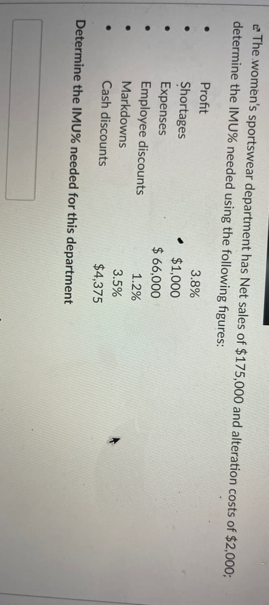 e The women's sportswear department has Net sales of $175,000 and alteration costs of $2,000;
determine the IMU% needed using the following figures:
Profit
3.8%
Shortages
$1,000
Expenses
$ 66,000
Employee discounts
1.2%
Markdowns
3.5%
Cash discounts
$4,375
Determine the IMU% needed for this department
