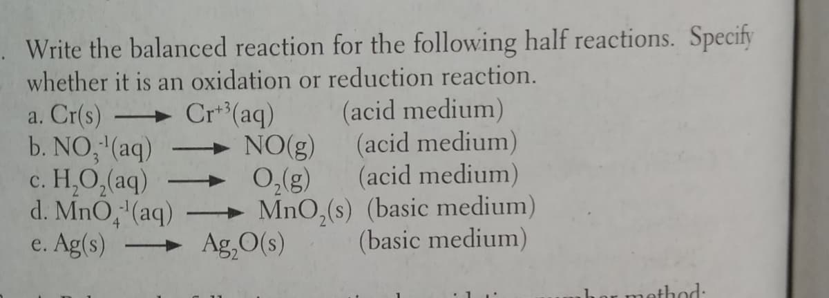 Write the balanced reaction for the following half reactions. Specify
whether it is an oxidation or reduction reaction.
a. Cr(s) Cr**(aq)
b. NO, (aq)
c. H,O,(aq)
d. MnO,'(aq)
e. Ag(s)
NO(g)
0,(g)
→ MnO,(s) (basic medium)
Ag,O(s)
(acid medium)
(acid medium)
(acid medium)
|
(basic medium)
nethod:
