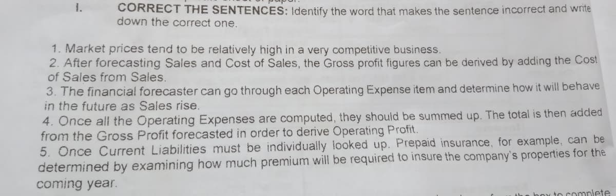 1.
CORRECT THE SENTENCES: Identify the word that makes the sentence incorrect and write
down the correct one.
1. Market prices tend to be relatively high in a very competitive business.
2. After forecasting Sales and Cost of Sales, the Gross profit figures can be derived by adding the Cost
of Sales from Sales.
3. The financial forecaster can go through each Operating Expense item and determine how it will behave
in the future as Sales rise.
4. Once all the Operating Expenses are computed, they should be summed up. The total is then added
from the Gross Profit forecasted in order to derive Operating Profit.
5. Once Current Liabilities must be individually looked up. Prepaid insurance, for example, can be
determined by examining how much premium will be required to insure the company's properties for the
coming year.
to complete
