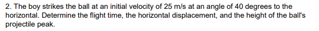 2. The boy strikes the ball at an initial velocity of 25 m/s at an angle of 40 degrees to the
horizontal. Determine the flight time, the horizontal displacement, and the height of the ball's
projectile peak.
