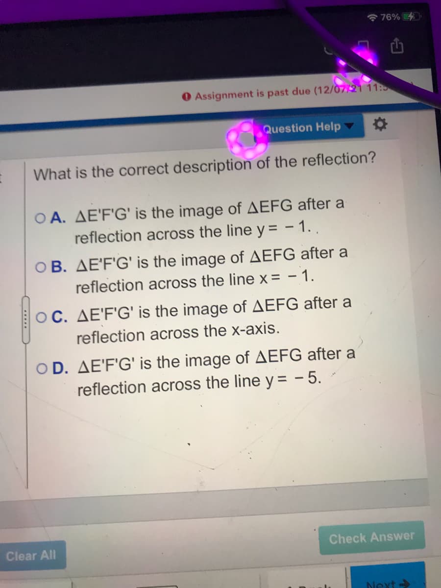 76%
O Assignment is past due (12/07/21 11:5
Question Help
What is the correct description of the reflection?
O A. AE'F'G' is the image of AEFG after a
reflection across the line y = - 1.,
O B. AE'F'G' is the image of AEFG after a
reflection across the line x= - 1.
OC. AE'F'G' is the image of AEFG after a
reflection across the x-axis.
O D. AE'F'G' is the image of AEFG after a
reflection across the line y = - 5.
Clear All
Check Answer
Next ->
