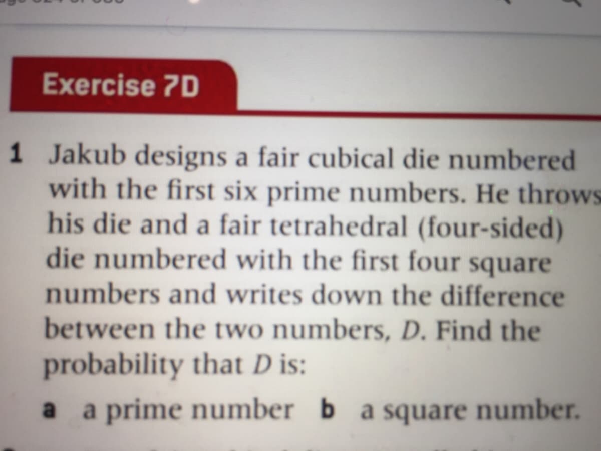 Exercise 7D
1 Jakub designs a fair cubical die numbered
with the first six prime numbers. He throws
his die and a fair tetrahedral (four-sided)
die numbered with the first four square
numbers and writes down the difference
between the two numbers, D. Find the
probability that D is:
a prime number b a square number.
a
