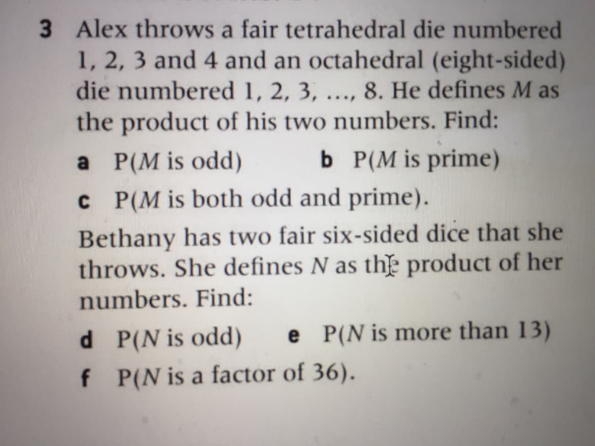 3 Alex throws a fair tetrahedral die numbered
1, 2, 3 and 4 and an octahedral (eight-sided)
die numbered 1, 2, 3, ..., 8. He defines M as
the product of his two numbers. Find:
b P(M is prime)
C P(M is both odd and prime).
a P(M is odd)
Bethany has two fair six-sided dice that she
throws. She defines N as th product of her
numbers. Find:
e P(N is more than 13)
d P(N is odd)
f P(N is a factor of 36).
