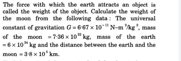 The force with which the earth attracts an object is
called the weight of the object. Calculate the weight of
the moon from the following data : The universal
constant of gravitation G = 6.67 x 10 "N-m /kg, mass
%3D
22
of the moon
= 7:36 x 10" kg, mass of the earth
= 6 x 10* kg and the distance between the earth and the
moon = 3-8 x 10° km.
%3D
